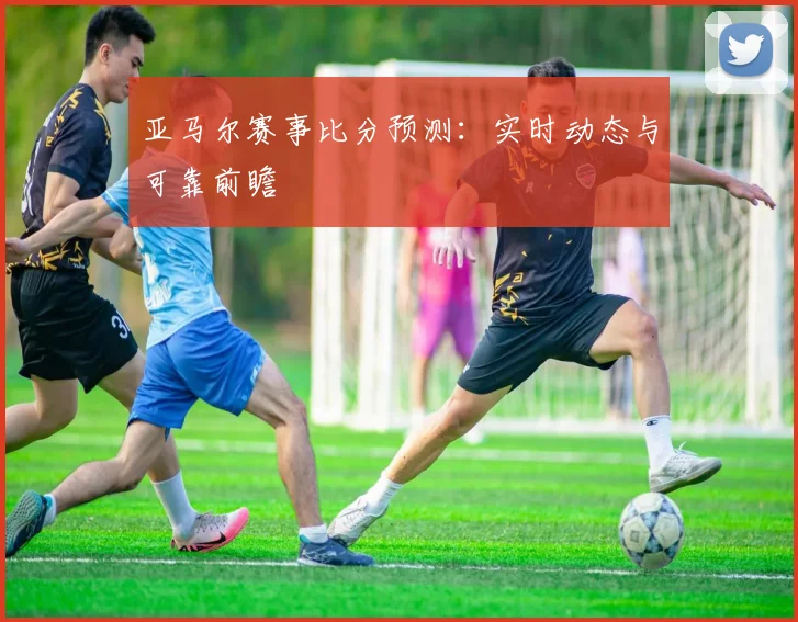 亚马尔赛事比分预测：实时动态与可靠前瞻
