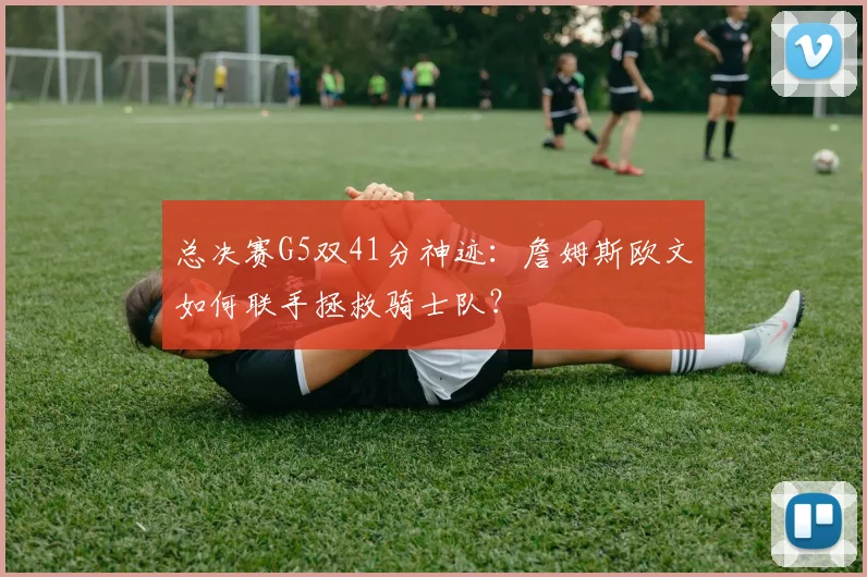 总决赛G5双41分神迹:詹姆斯欧文如何联手拯救骑士队?