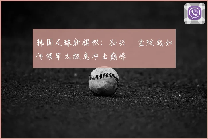 韩国足球新旗帜：孙兴慜金玟哉如何领军太极虎冲击巅峰