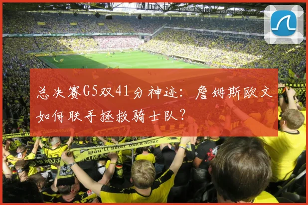 总决赛G5双41分神迹:詹姆斯欧文如何联手拯救骑士队?