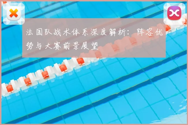 法国队战术体系深度解析:阵容优势与大赛前景展望