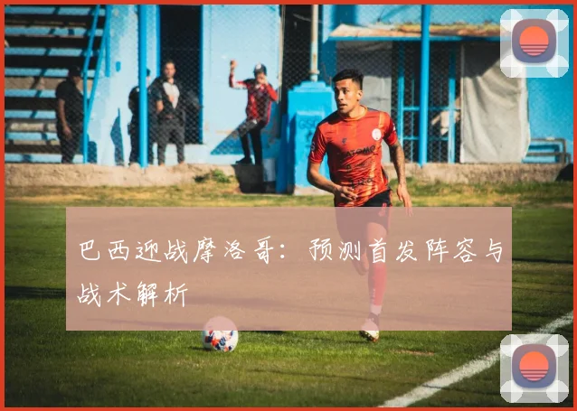巴西迎战摩洛哥:预测首发阵容与战术解析