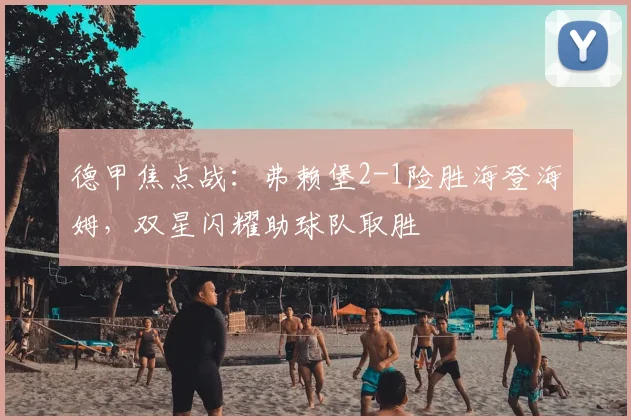德甲焦点战:弗赖堡2-1险胜海登海姆,双星闪耀助球队取胜