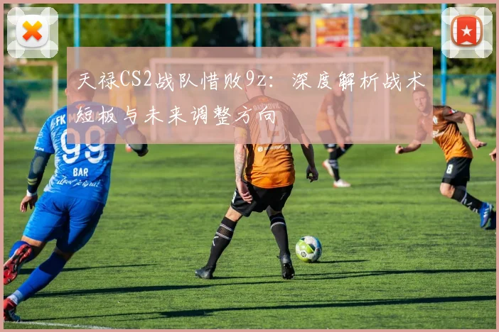 天禄CS2战队惜败9z:深度解析战术短板与未来调整方向