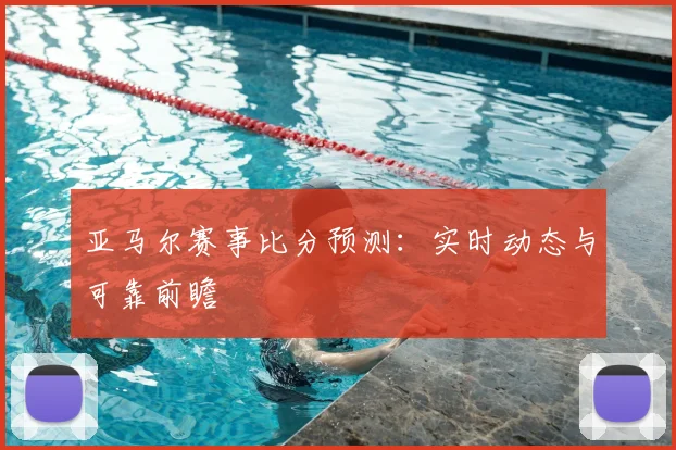 亚马尔赛事比分预测:实时动态与可靠前瞻