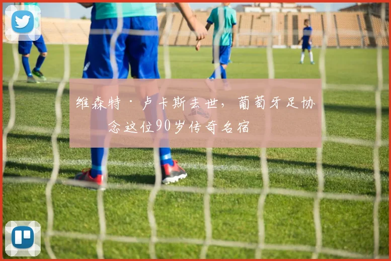 维森特·卢卡斯去世,葡萄牙足协悼念这位90岁传奇名宿