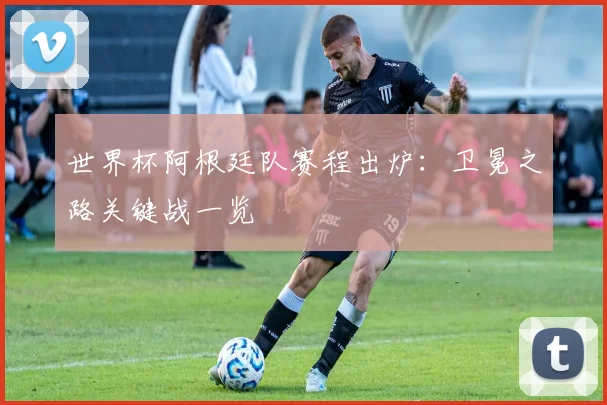 世界杯阿根廷队赛程出炉:卫冕之路关键战一览